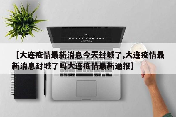 【大连疫情最新消息今天封城了,大连疫情最新消息封城了吗大连疫情最新通报】