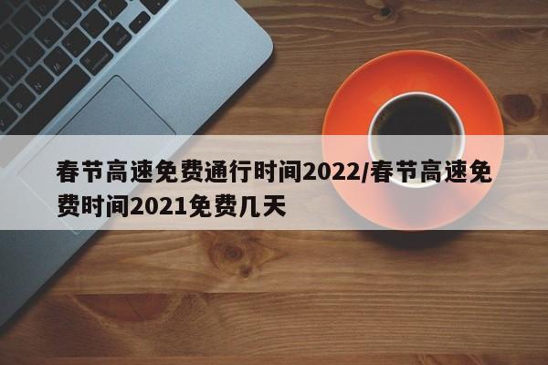春节高速免费通行时间2022/春节高速免费时间2021免费几天