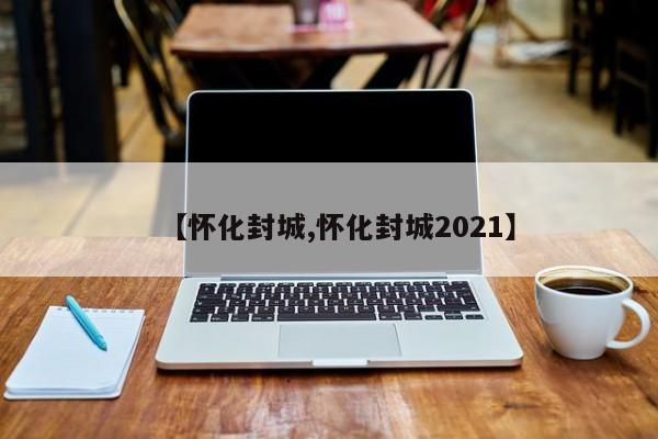 【怀化封城,怀化封城2021】