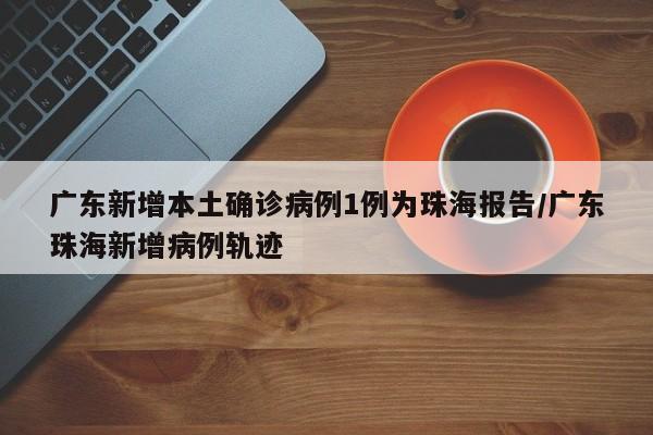 广东新增本土确诊病例1例为珠海报告/广东珠海新增病例轨迹
