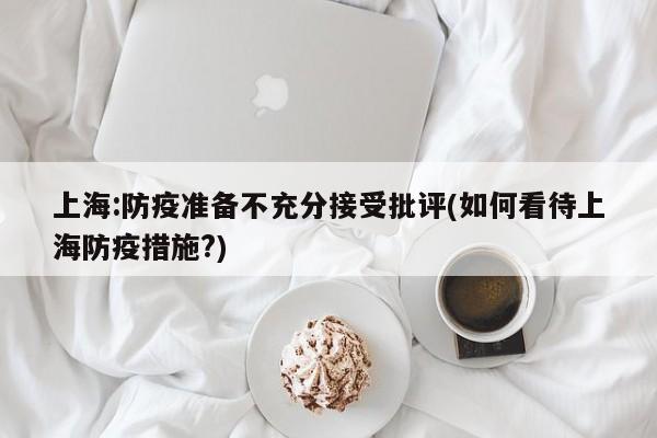 上海:防疫准备不充分接受批评(如何看待上海防疫措施?)