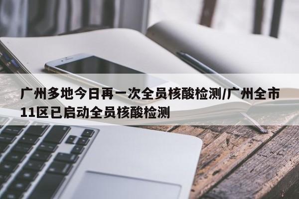 广州多地今日再一次全员核酸检测/广州全市11区已启动全员核酸检测