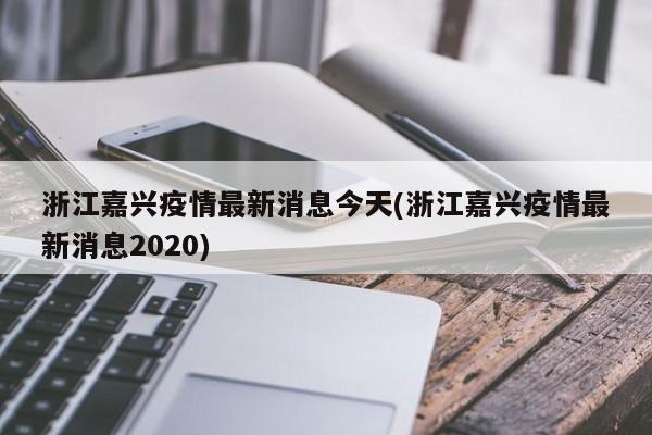 浙江嘉兴疫情最新消息今天(浙江嘉兴疫情最新消息2020)