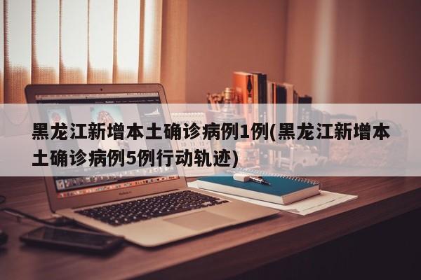 黑龙江新增本土确诊病例1例(黑龙江新增本土确诊病例5例行动轨迹)