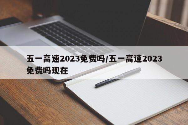 五一高速2023免费吗/五一高速2023免费吗现在