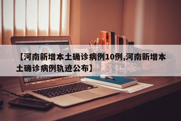 【河南新增本土确诊病例10例,河南新增本土确诊病例轨迹公布】