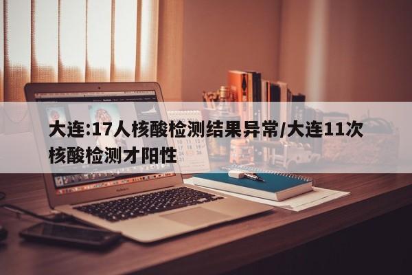 大连:17人核酸检测结果异常/大连11次核酸检测才阳性