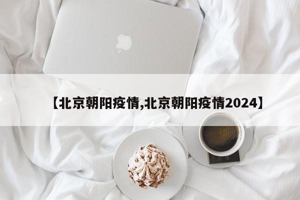 【北京朝阳疫情,北京朝阳疫情2024】