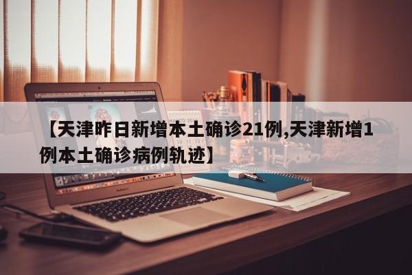 【天津昨日新增本土确诊21例,天津新增1例本土确诊病例轨迹】