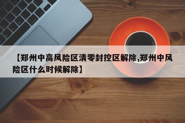 【郑州中高风险区清零封控区解除,郑州中风险区什么时候解除】