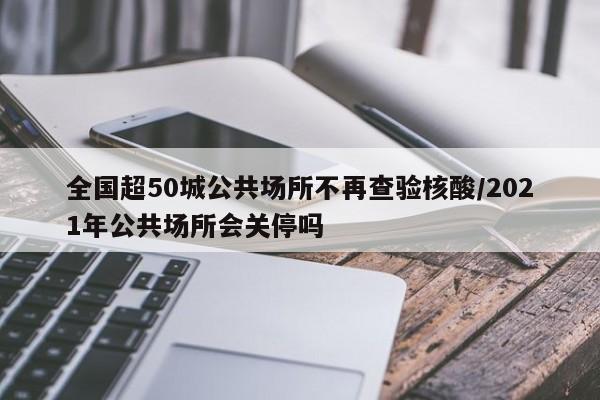 全国超50城公共场所不再查验核酸/2021年公共场所会关停吗