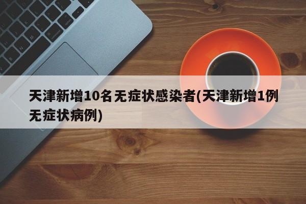天津新增10名无症状感染者(天津新增1例无症状病例)