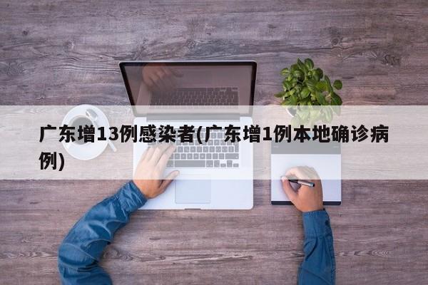 广东增13例感染者(广东增1例本地确诊病例)