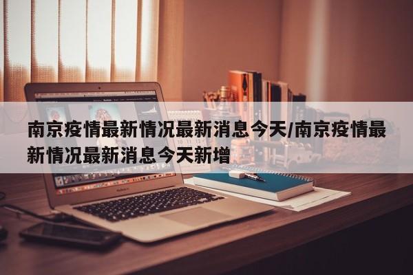 南京疫情最新情况最新消息今天/南京疫情最新情况最新消息今天新增