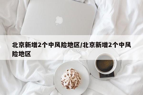 北京新增2个中风险地区/北京新增2个中风险地区