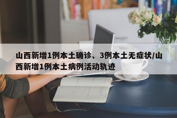山西新增1例本土确诊、3例本土无症状/山西新增1例本土病例活动轨迹