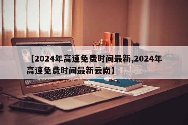 【2024年高速免费时间最新,2024年高速免费时间最新云南】