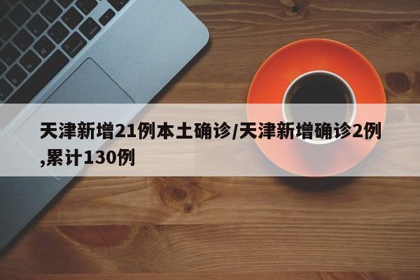 天津新增21例本土确诊/天津新增确诊2例,累计130例
