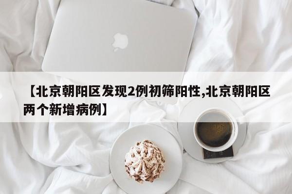 【北京朝阳区发现2例初筛阳性,北京朝阳区两个新增病例】