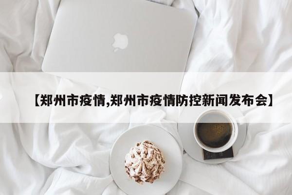 【郑州市疫情,郑州市疫情防控新闻发布会】