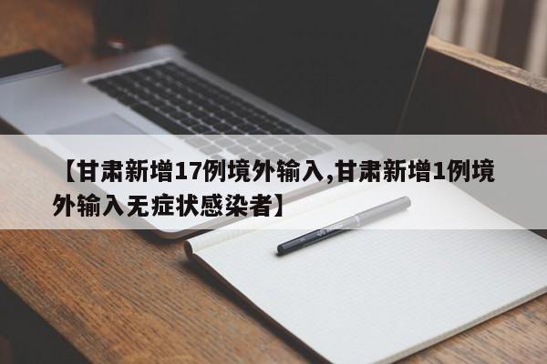 【甘肃新增17例境外输入,甘肃新增1例境外输入无症状感染者】