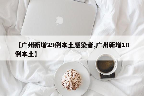 【广州新增29例本土感染者,广州新增10例本土】