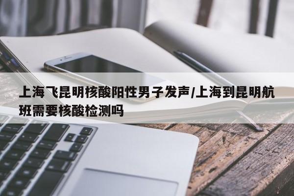 上海飞昆明核酸阳性男子发声/上海到昆明航班需要核酸检测吗