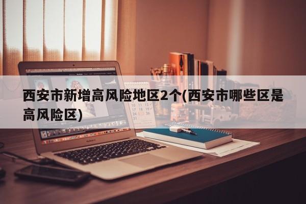 西安市新增高风险地区2个(西安市哪些区是高风险区)