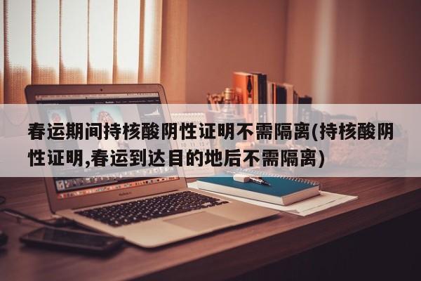 春运期间持核酸阴性证明不需隔离(持核酸阴性证明,春运到达目的地后不需隔离)
