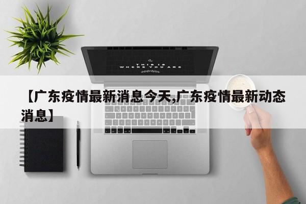 【广东疫情最新消息今天,广东疫情最新动态消息】