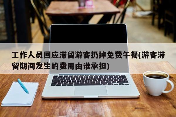 工作人员回应滞留游客扔掉免费午餐(游客滞留期间发生的费用由谁承担)