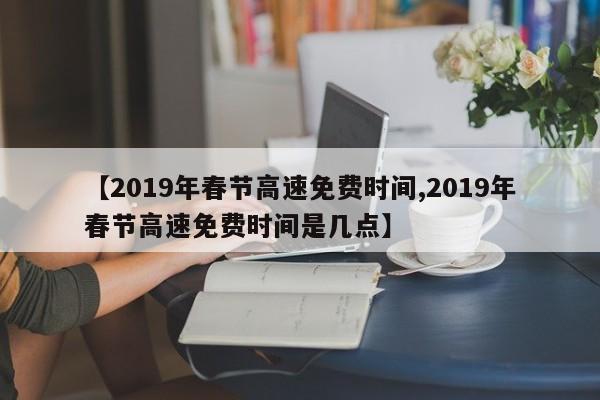 【2019年春节高速免费时间,2019年春节高速免费时间是几点】