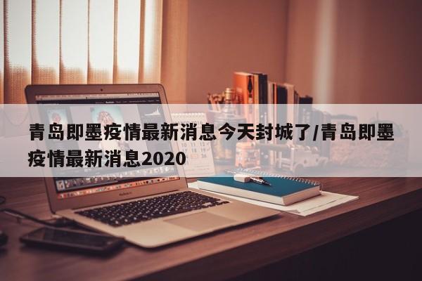 青岛即墨疫情最新消息今天封城了/青岛即墨疫情最新消息2020