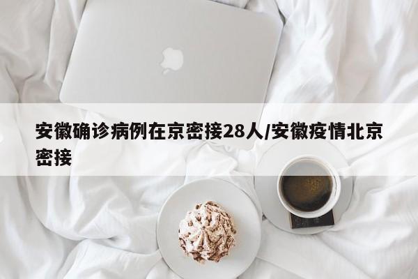 安徽确诊病例在京密接28人/安徽疫情北京密接