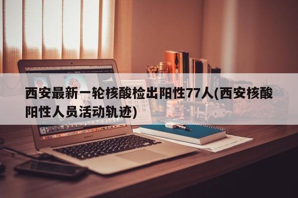 西安最新一轮核酸检出阳性77人(西安核酸阳性人员活动轨迹)