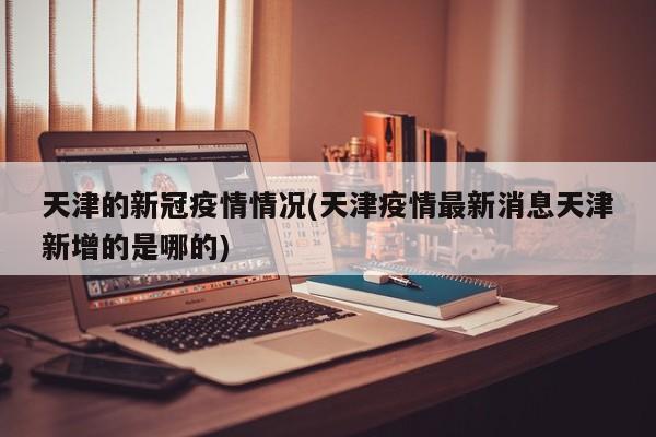 天津的新冠疫情情况(天津疫情最新消息天津新增的是哪的)