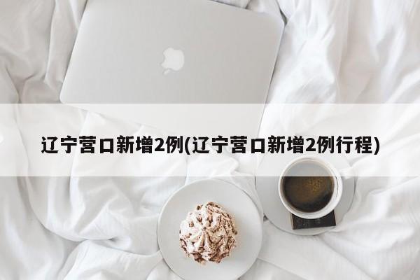 辽宁营口新增2例(辽宁营口新增2例行程)
