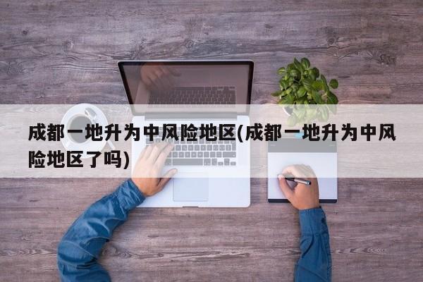 成都一地升为中风险地区(成都一地升为中风险地区了吗)