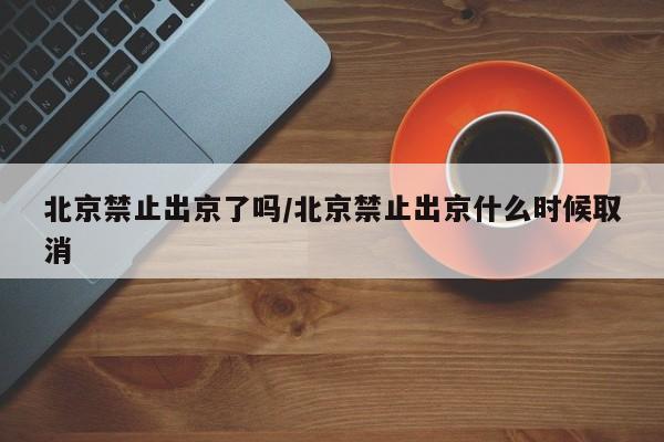 北京禁止出京了吗/北京禁止出京什么时候取消