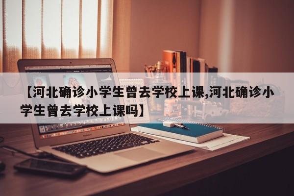 【河北确诊小学生曾去学校上课,河北确诊小学生曾去学校上课吗】