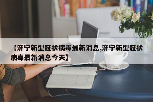 【济宁新型冠状病毒最新消息,济宁新型冠状病毒最新消息今天】