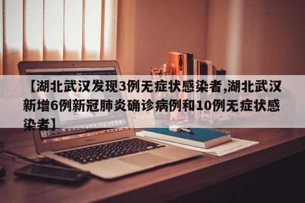 【湖北武汉发现3例无症状感染者,湖北武汉新增6例新冠肺炎确诊病例和10例无症状感染者】