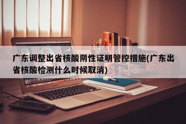 广东调整出省核酸阴性证明管控措施(广东出省核酸检测什么时候取消)