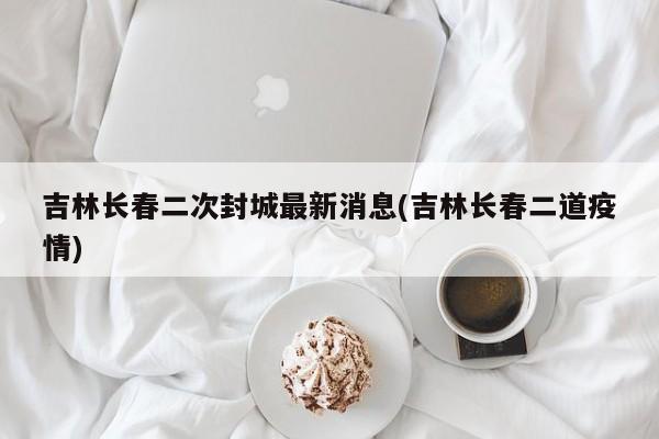 吉林长春二次封城最新消息(吉林长春二道疫情)