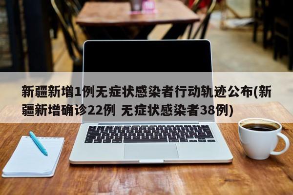 新疆新增1例无症状感染者行动轨迹公布(新疆新增确诊22例 无症状感染者38例)