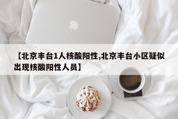 【北京丰台1人核酸阳性,北京丰台小区疑似出现核酸阳性人员】