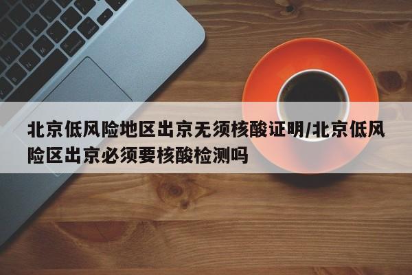 北京低风险地区出京无须核酸证明/北京低风险区出京必须要核酸检测吗
