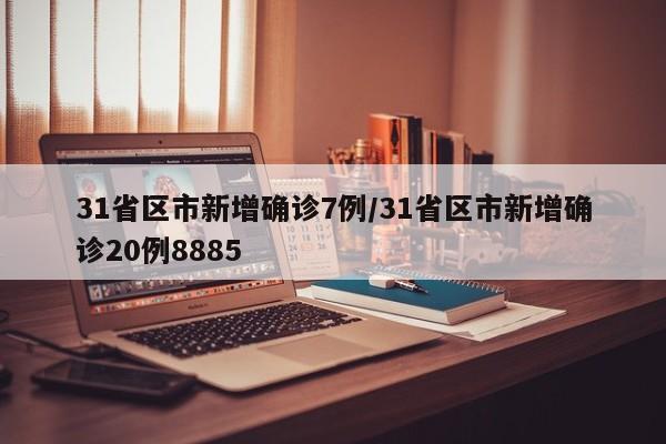 31省区市新增确诊7例/31省区市新增确诊20例8885