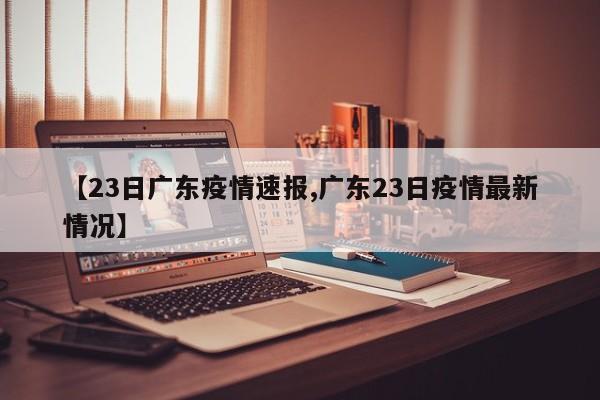 【23日广东疫情速报,广东23日疫情最新情况】
