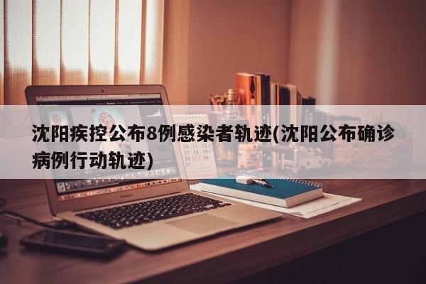 沈阳疾控公布8例感染者轨迹(沈阳公布确诊病例行动轨迹)